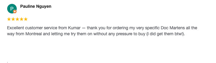Excellent customer service from Kumar - thank you for ordering my very specific Doc Martens all the way from Montreal and letting me try them on without any pressure to buy (I did get them btw!).